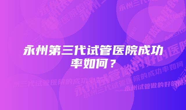 永州第三代试管医院成功率如何？