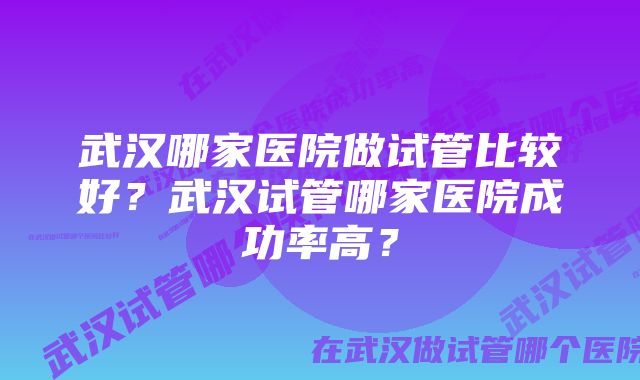 武汉哪家医院做试管比较好？武汉试管哪家医院成功率高？