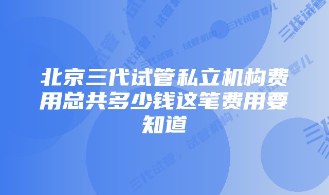 北京三代试管私立机构费用总共多少钱这笔费用要知道