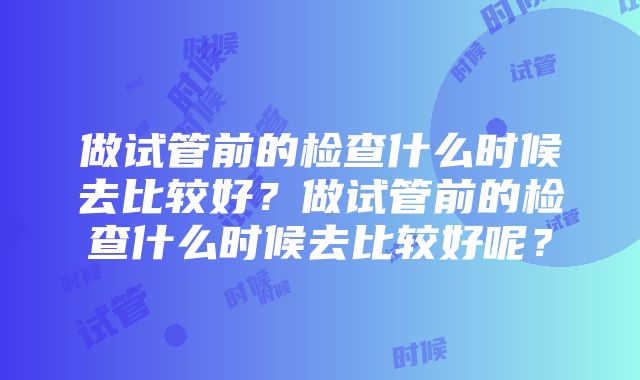 做试管前的检查什么时候去比较好？做试管前的检查什么时候去比较好呢？