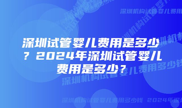 深圳试管婴儿费用是多少？2024年深圳试管婴儿费用是多少？