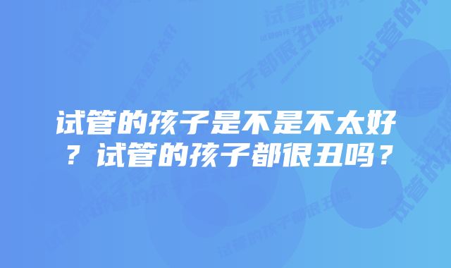 试管的孩子是不是不太好？试管的孩子都很丑吗？