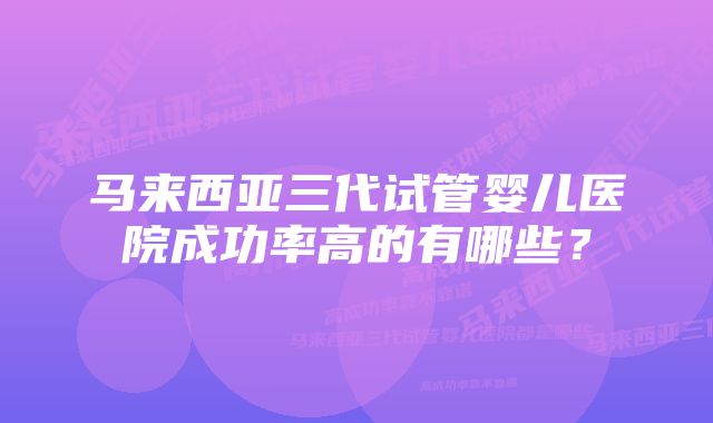 马来西亚三代试管婴儿医院成功率高的有哪些？