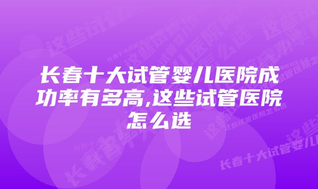 长春十大试管婴儿医院成功率有多高,这些试管医院怎么选