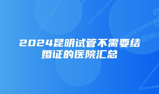 2024昆明试管不需要结婚证的医院汇总