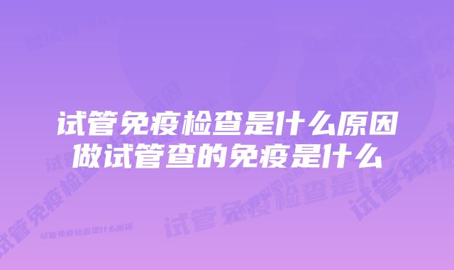 试管免疫检查是什么原因做试管查的免疫是什么