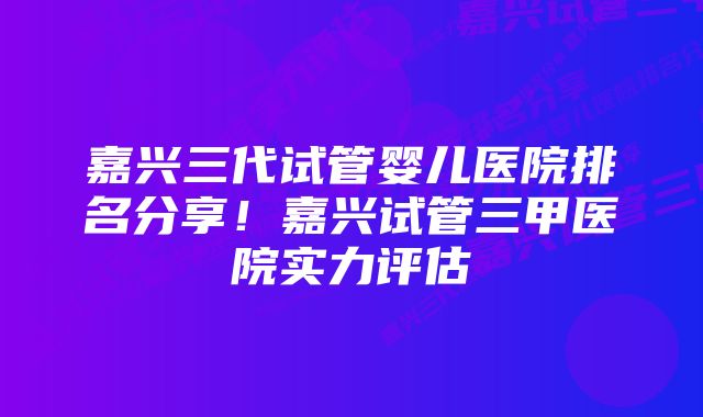 嘉兴三代试管婴儿医院排名分享！嘉兴试管三甲医院实力评估