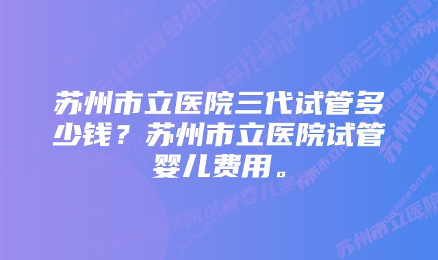 苏州市立医院三代试管多少钱？苏州市立医院试管婴儿费用。