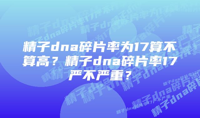 精子dna碎片率为17算不算高？精子dna碎片率17严不严重？