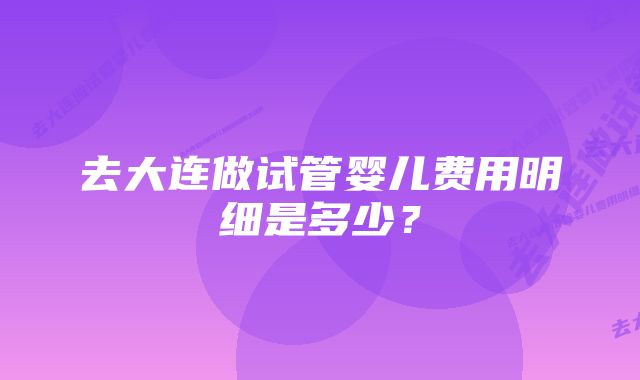 去大连做试管婴儿费用明细是多少？