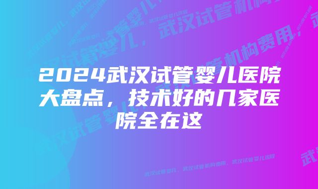 2024武汉试管婴儿医院大盘点，技术好的几家医院全在这