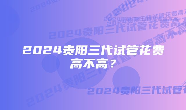 2024贵阳三代试管花费高不高？