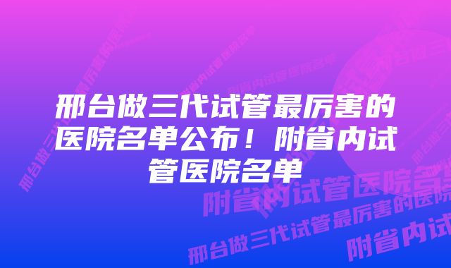 邢台做三代试管最厉害的医院名单公布！附省内试管医院名单