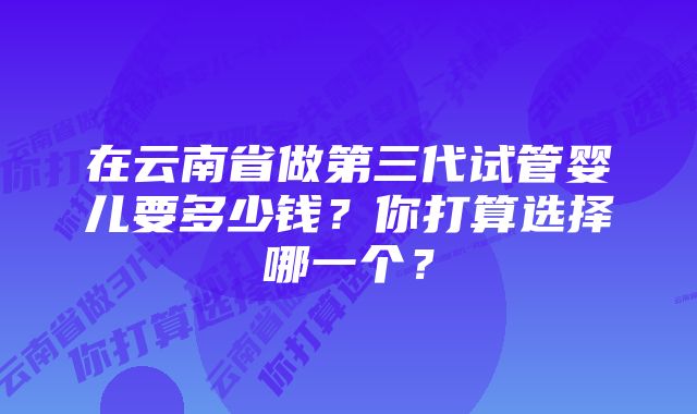 在云南省做第三代试管婴儿要多少钱？你打算选择哪一个？