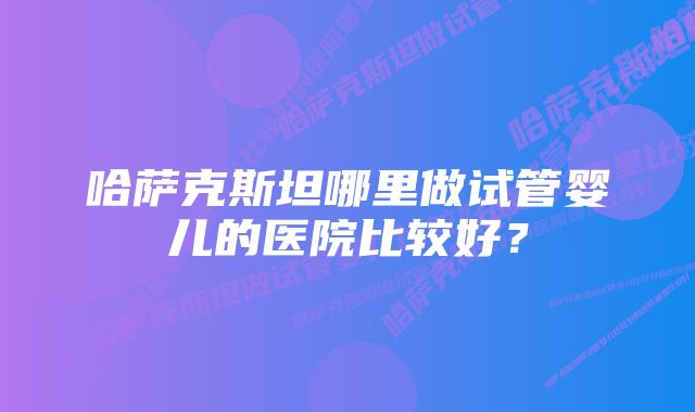 哈萨克斯坦哪里做试管婴儿的医院比较好？