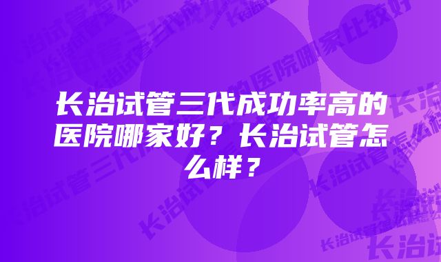 长治试管三代成功率高的医院哪家好？长治试管怎么样？