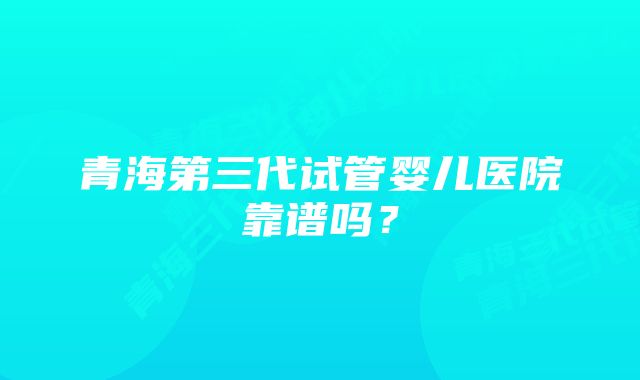 青海第三代试管婴儿医院靠谱吗？