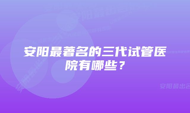 安阳最著名的三代试管医院有哪些？