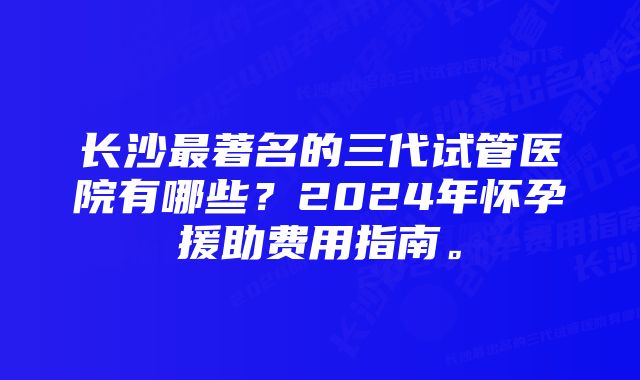 长沙最著名的三代试管医院有哪些？2024年怀孕援助费用指南。