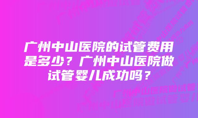 广州中山医院的试管费用是多少？广州中山医院做试管婴儿成功吗？