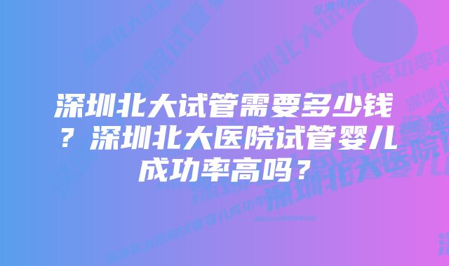 深圳北大试管需要多少钱？深圳北大医院试管婴儿成功率高吗？