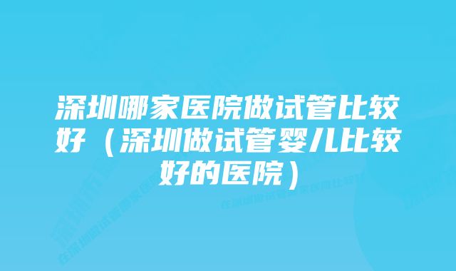 深圳哪家医院做试管比较好（深圳做试管婴儿比较好的医院）