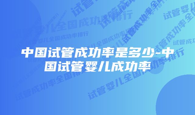 中国试管成功率是多少-中国试管婴儿成功率