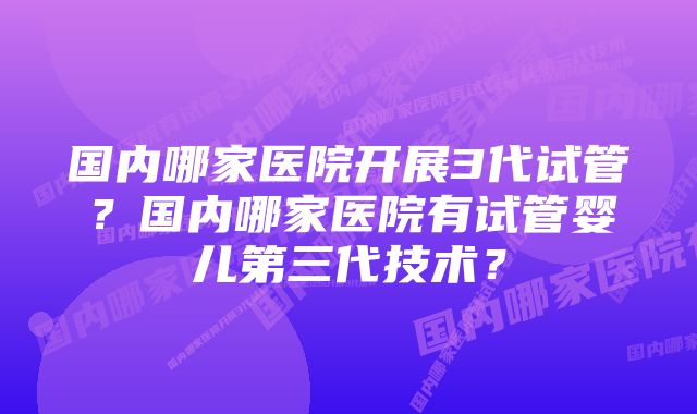 国内哪家医院开展3代试管？国内哪家医院有试管婴儿第三代技术？