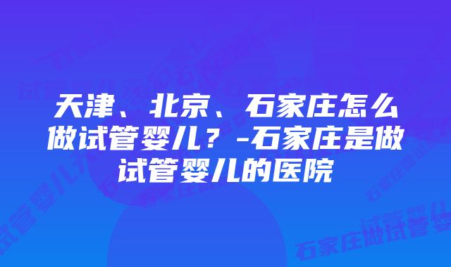 天津、北京、石家庄怎么做试管婴儿？-石家庄是做试管婴儿的医院