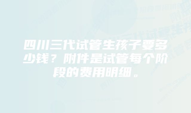 四川三代试管生孩子要多少钱？附件是试管每个阶段的费用明细。