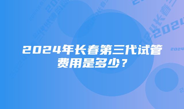 2024年长春第三代试管费用是多少？