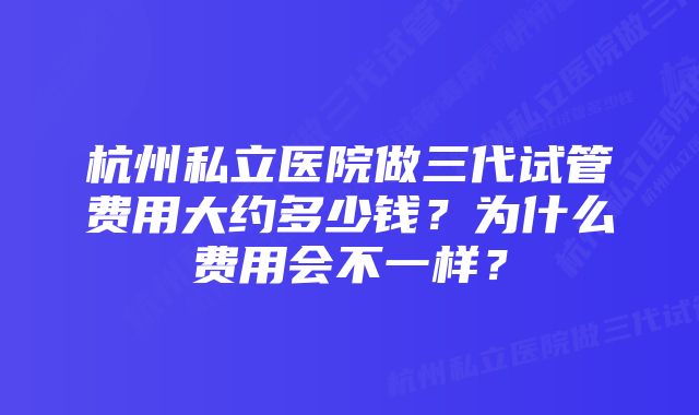 杭州私立医院做三代试管费用大约多少钱？为什么费用会不一样？