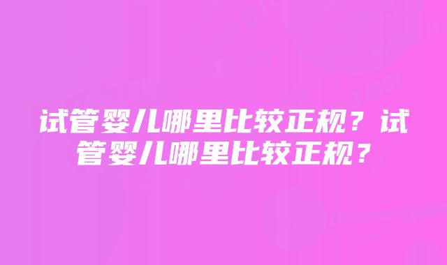 试管婴儿哪里比较正规？试管婴儿哪里比较正规？