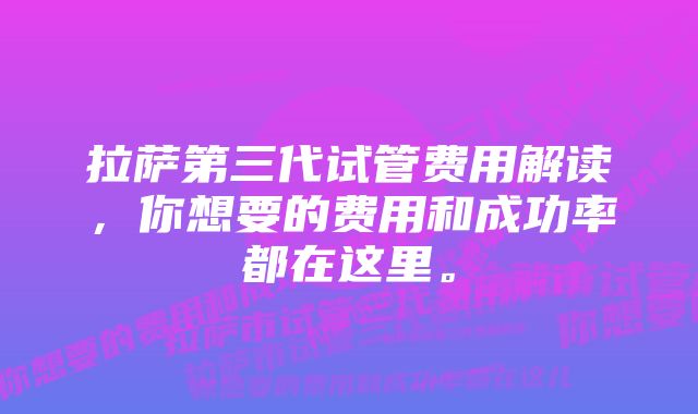 拉萨第三代试管费用解读，你想要的费用和成功率都在这里。