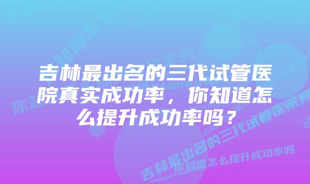 吉林最出名的三代试管医院真实成功率，你知道怎么提升成功率吗？