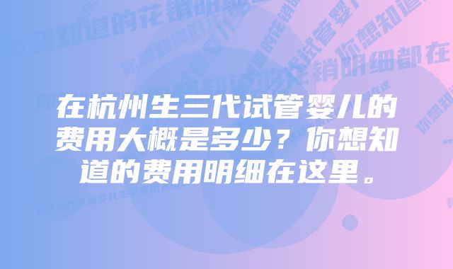 在杭州生三代试管婴儿的费用大概是多少？你想知道的费用明细在这里。