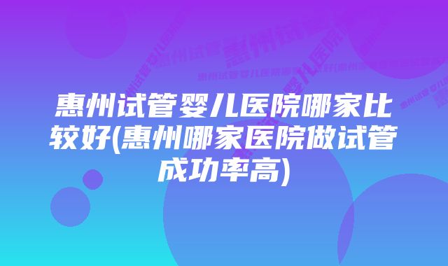 惠州试管婴儿医院哪家比较好(惠州哪家医院做试管成功率高)