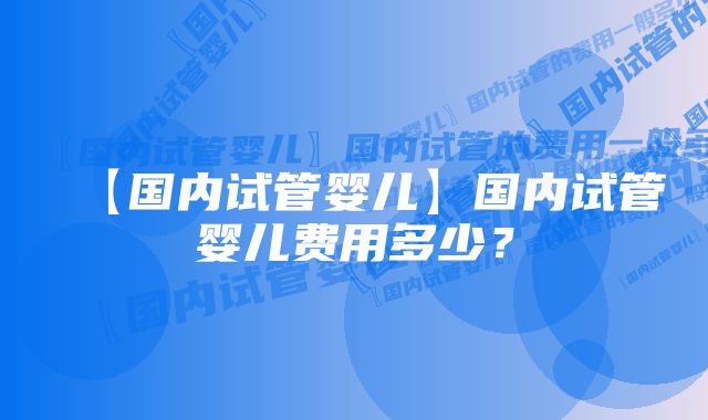 【国内试管婴儿】国内试管婴儿费用多少？