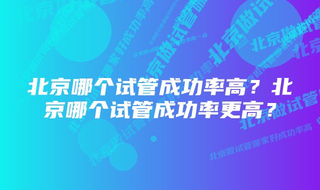 北京哪个试管成功率高？北京哪个试管成功率更高？