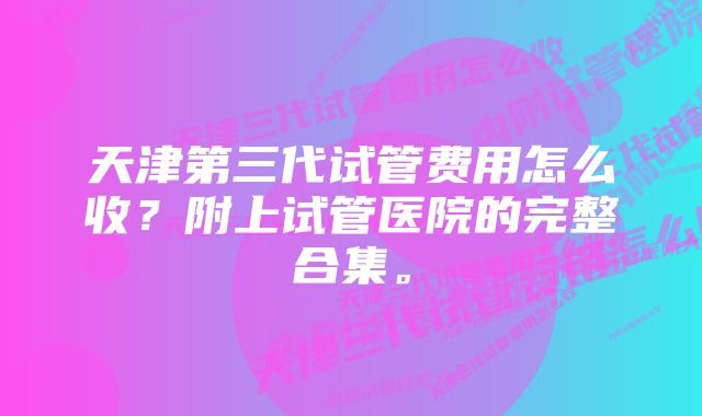 天津第三代试管费用怎么收？附上试管医院的完整合集。