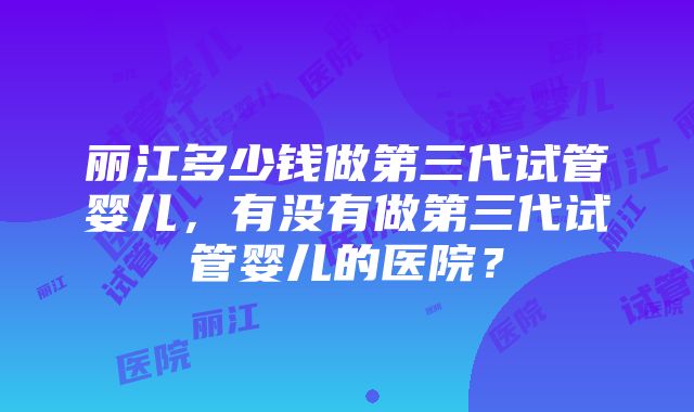 丽江多少钱做第三代试管婴儿，有没有做第三代试管婴儿的医院？