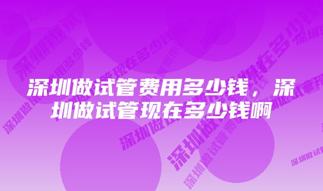 深圳做试管费用多少钱，深圳做试管现在多少钱啊