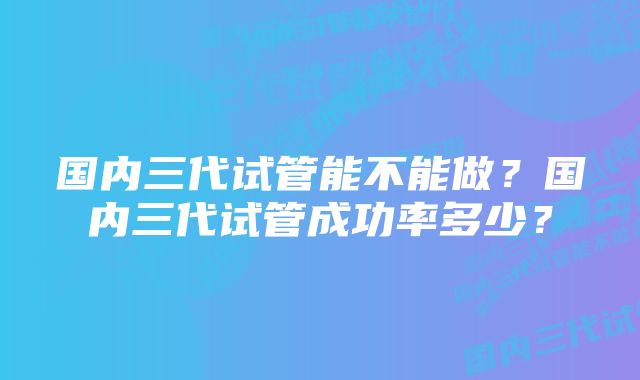 国内三代试管能不能做？国内三代试管成功率多少？