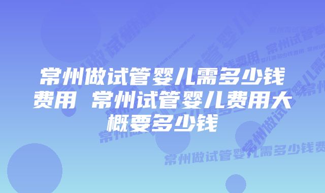 常州做试管婴儿需多少钱费用 常州试管婴儿费用大概要多少钱