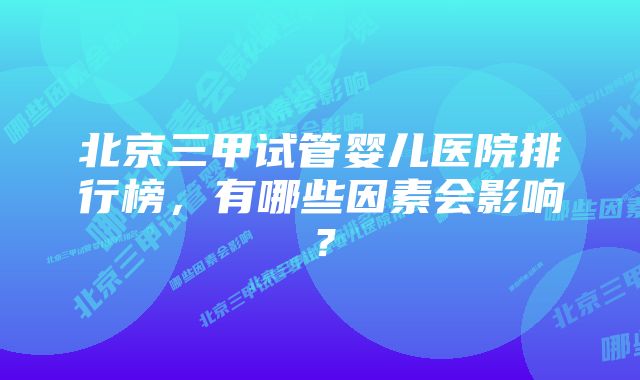 北京三甲试管婴儿医院排行榜，有哪些因素会影响？