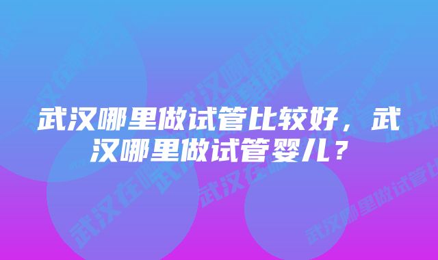 武汉哪里做试管比较好，武汉哪里做试管婴儿？