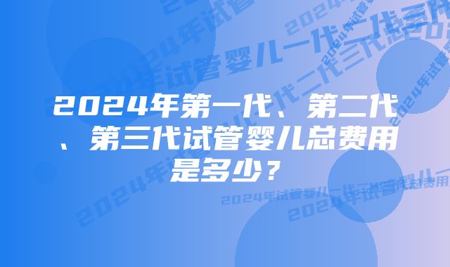 2024年第一代、第二代、第三代试管婴儿总费用是多少？