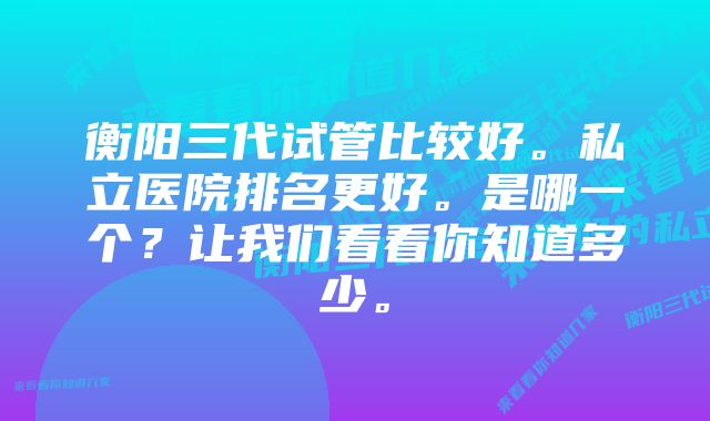 衡阳三代试管比较好。私立医院排名更好。是哪一个？让我们看看你知道多少。