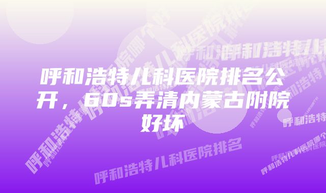 呼和浩特儿科医院排名公开，60s弄清内蒙古附院好坏