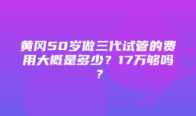 黄冈50岁做三代试管的费用大概是多少？17万够吗？